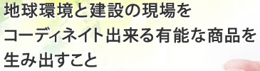 地球環境と建設の現場をコーディネイト出来る有能な商品を生み出すこと