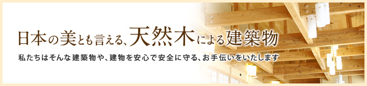 日本の美とも言える、天然木による建築物。私たちはそんな建築物や、建物を安心で安全に守る、お手伝いをいたします。